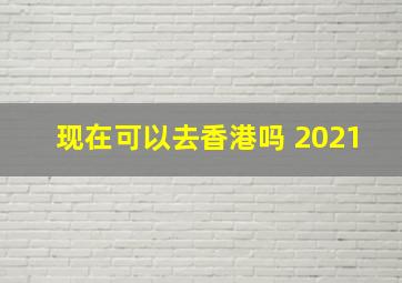 现在可以去香港吗 2021